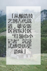 从酿造技艺到古代战道，雄安新区容东片区“红领巾小记者”沉浸式感受历史韵味