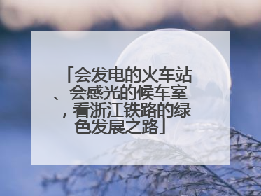 会发电的火车站、会感光的候车室，看浙江铁路的绿色发展之路