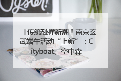 传统碰撞新潮！南京玄武端午活动“上新”：Cityboat、空中森林、骑行市集引热潮