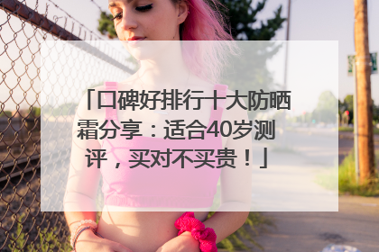 口碑好排行十大防晒霜分享：适合40岁测评，买对不买贵！