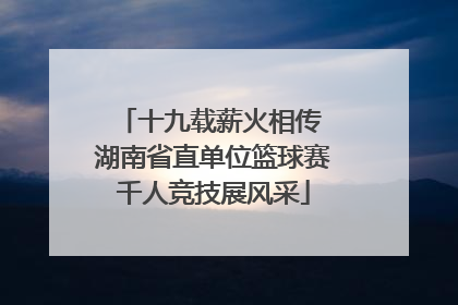 十九载薪火相传 湖南省直单位篮球赛千人竞技展风采