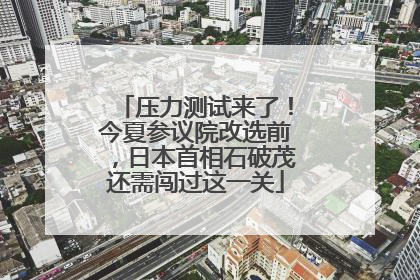 压力测试来了！今夏参议院改选前，日本首相石破茂还需闯过这一关