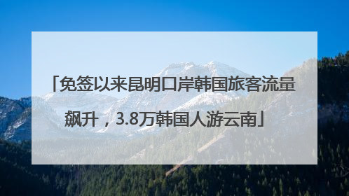 免签以来昆明口岸韩国旅客流量飙升，3.8万韩国人游云南
