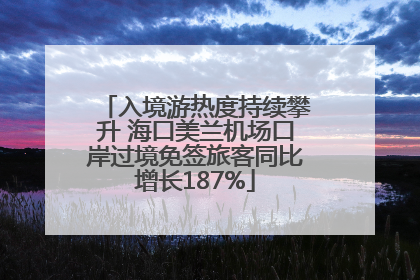 入境游热度持续攀升 海口美兰机场口岸过境免签旅客同比增长187%