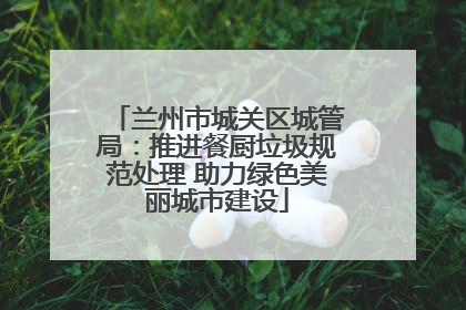 兰州市城关区城管局：推进餐厨垃圾规范处理 助力绿色美丽城市建设