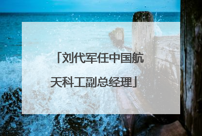 刘代军任中国航天科工副总经理