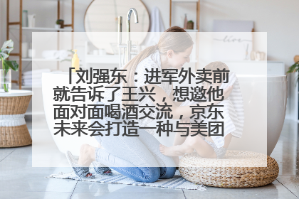 刘强东：进军外卖前就告诉了王兴，想邀他面对面喝酒交流，京东未来会打造一种与美团不同的商业模式