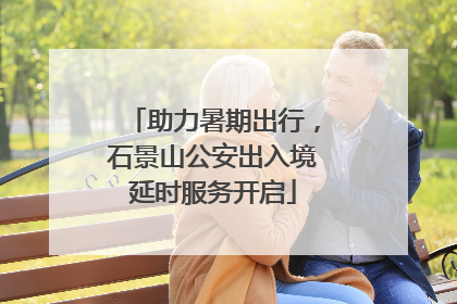 助力暑期出行，石景山公安出入境延时服务开启