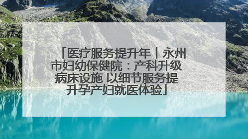 医疗服务提升年丨永州市妇幼保健院：产科升级病床设施 以细节服务提升孕产妇就医体验