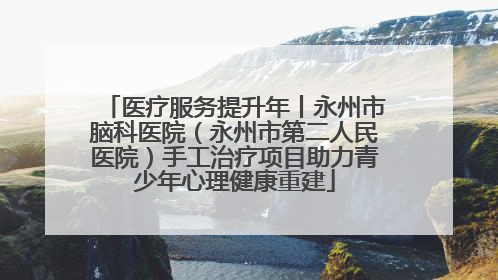 医疗服务提升年丨永州市脑科医院（永州市第二人民医院）手工治疗项目助力青少年心理健康重建