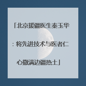 北京援疆医生秦玉华：将先进技术与医者仁心撒满边疆热土