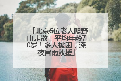 北京6位老人爬野山走散，平均年龄70岁！多人被困，深夜冒雨救援