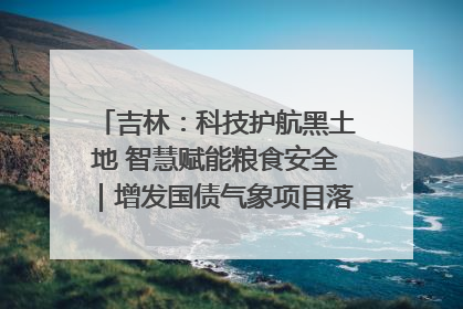 吉林：科技护航黑土地 智慧赋能粮食安全｜增发国债气象项目落地见效系列报道