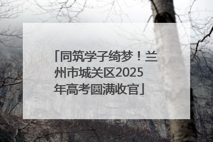 同筑学子绮梦！兰州市城关区2025年高考圆满收官