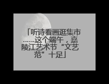 听诗看画逛集市……这个端午，嘉陵江艺术节“文艺范”十足