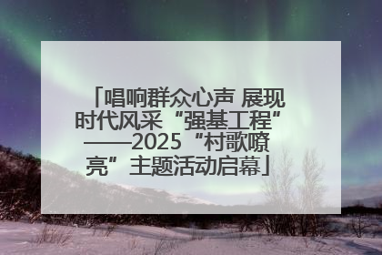 唱响群众心声 展现时代风采“强基工程”——2025“村歌嘹亮”主题活动启幕