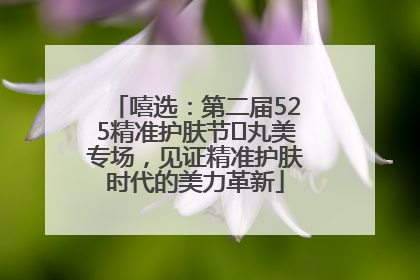 嘻选：第二届525精准护肤节✖丸美专场，见证精准护肤时代的美力革新