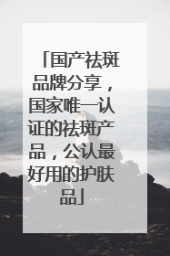 国产祛斑品牌分享，国家唯一认证的祛斑产品，公认最好用的护肤品