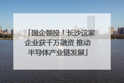 国企领投！长沙这家企业获千万融资 推动半导体产业链发展