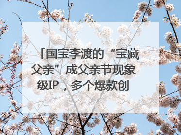 国宝李渡的“宝藏父亲”成父亲节现象级IP，多个爆款创造数千万流量