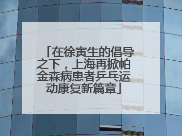 在徐寅生的倡导之下，上海再掀帕金森病患者乒乓运动康复新篇章
