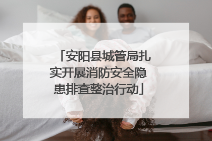 安阳县城管局扎实开展消防安全隐患排查整治行动