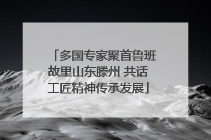 多国专家聚首鲁班故里山东滕州 共话工匠精神传承发展