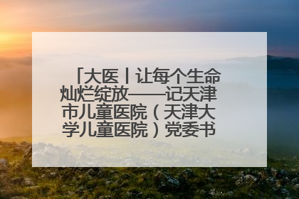 大医丨让每个生命灿烂绽放——记天津市儿童医院（天津大学儿童医院）党委书记、院长刘薇
