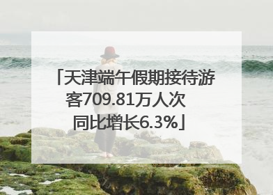 天津端午假期接待游客709.81万人次 同比增长6.3%