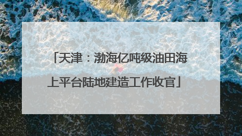 天津：渤海亿吨级油田海上平台陆地建造工作收官