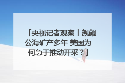 央视记者观察丨觊觎公海矿产多年 美国为何急于推动开采？