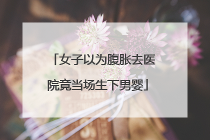 女子以为腹胀去医院竟当场生下男婴