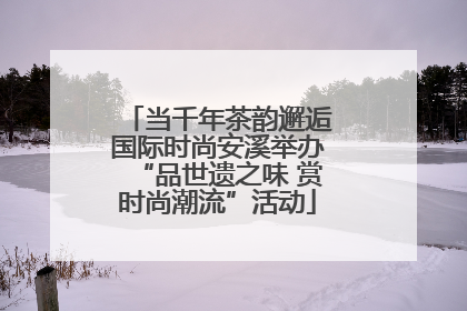 当千年茶韵邂逅国际时尚安溪举办“品世遗之味 赏时尚潮流”活动