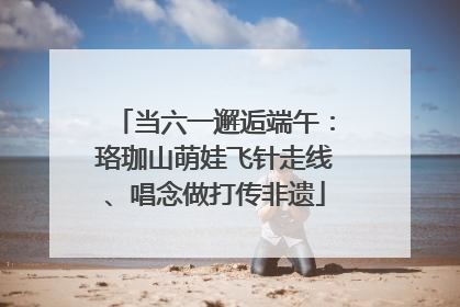 当六一邂逅端午：珞珈山萌娃飞针走线、唱念做打传非遗