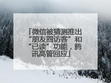 微信被猜测推出“朋友圈访客”和“已读”功能，腾讯高管回应