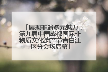 展现非遗多元魅力，第九届中国成都国际非物质文化遗产节青白江区分会场启幕