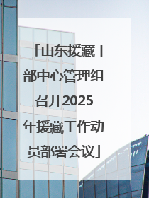 山东援藏干部中心管理组召开2025年援藏工作动员部署会议