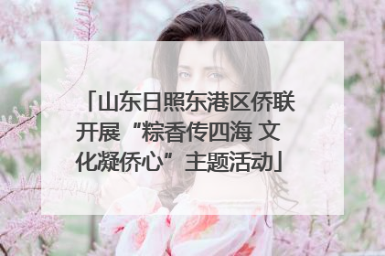山东日照东港区侨联开展“粽香传四海 文化凝侨心”主题活动