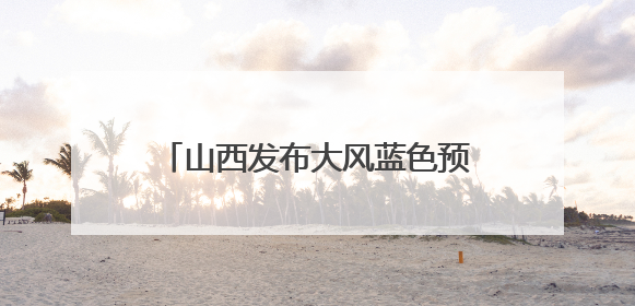 山西发布大风蓝色预警和高温橙色预警