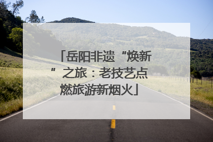 岳阳非遗“焕新”之旅：老技艺点燃旅游新烟火