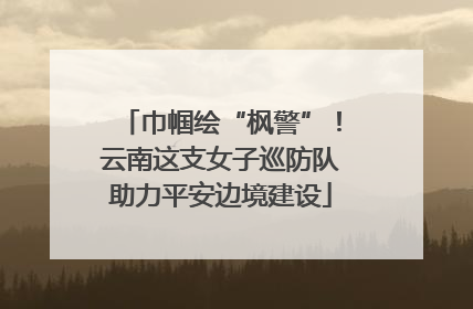 巾帼绘“枫警”！云南这支女子巡防队助力平安边境建设
