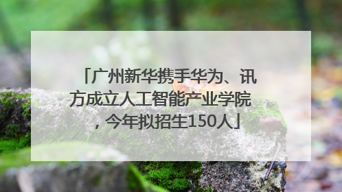 广州新华携手华为、讯方成立人工智能产业学院，今年拟招生150人