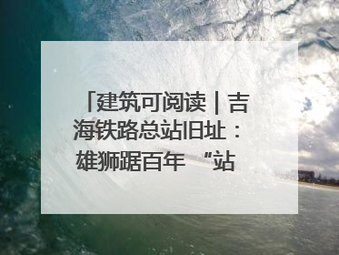 建筑可阅读｜吉海铁路总站旧址：雄狮踞百年 “站”写传承史