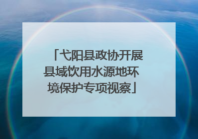弋阳县政协开展县域饮用水源地环境保护专项视察