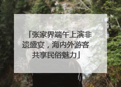 张家界端午上演非遗盛宴，海内外游客共享民俗魅力