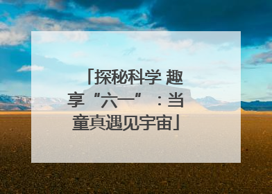 探秘科学 趣享“六一”：当童真遇见宇宙