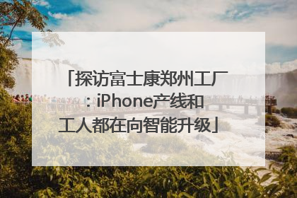 探访富士康郑州工厂：iPhone产线和工人都在向智能升级