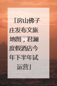 房山佛子庄发布文旅地图，君澜度假酒店今年下半年试运营
