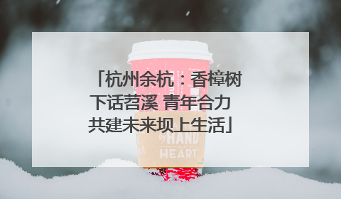 杭州余杭：香樟树下话苕溪 青年合力共建未来坝上生活