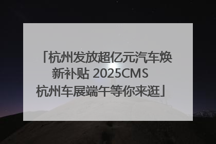 杭州发放超亿元汽车焕新补贴 2025CMS杭州车展端午等你来逛